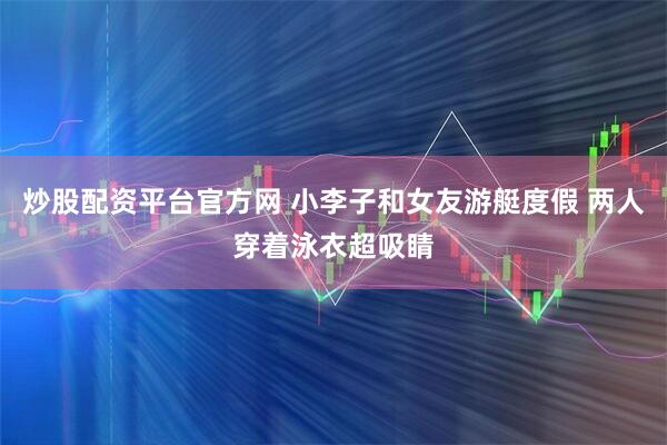 炒股配资平台官方网 小李子和女友游艇度假 两人穿着泳衣超吸睛