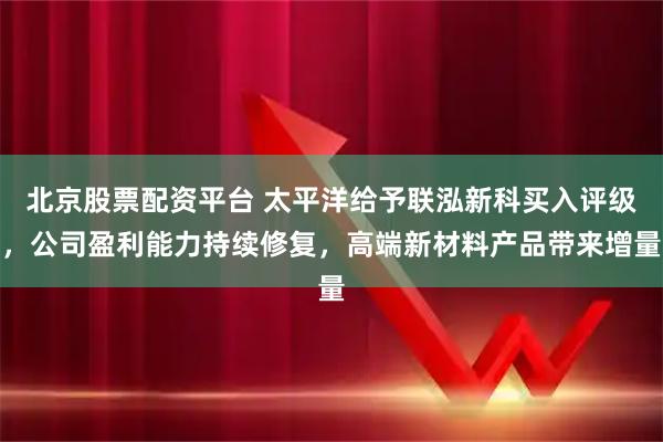 北京股票配资平台 太平洋给予联泓新科买入评级，公司盈利能力持续修复，高端新材料产品带来增量