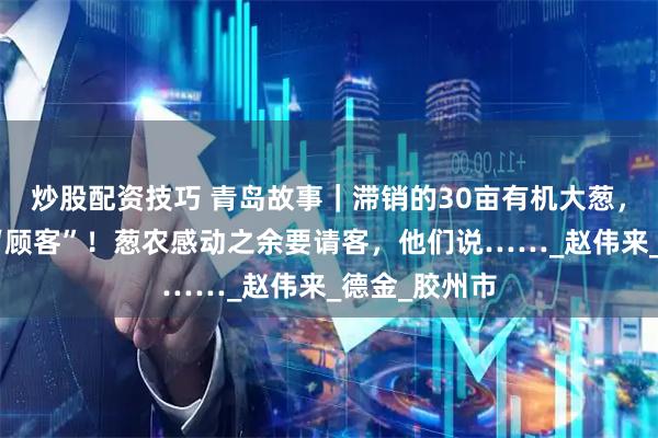 炒股配资技巧 青岛故事｜滞销的30亩有机大葱，迎来第一拨“顾客”！葱农感动之余要请客，他们说……_赵伟来_德金_胶州市