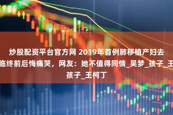 炒股配资平台官方网 2019年首例肺移植产妇去世，临终前后悔痛哭，网友：她不值得同情_吴梦_孩子_王柯丁
