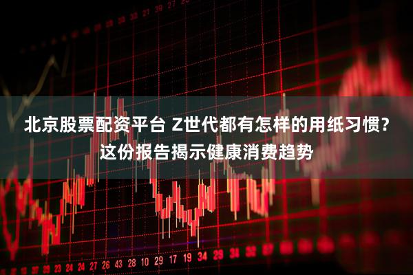 北京股票配资平台 Z世代都有怎样的用纸习惯？这份报告揭示健康消费趋势