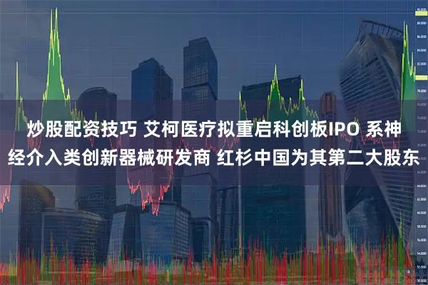 炒股配资技巧 艾柯医疗拟重启科创板IPO 系神经介入类创新器械研发商 红杉中国为其第二大股东