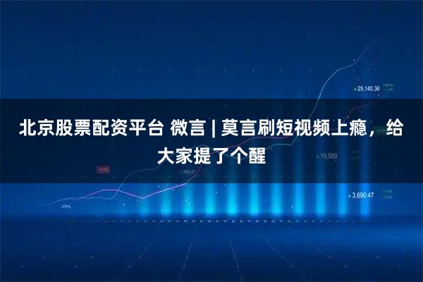 北京股票配资平台 微言 | 莫言刷短视频上瘾，给大家提了个醒
