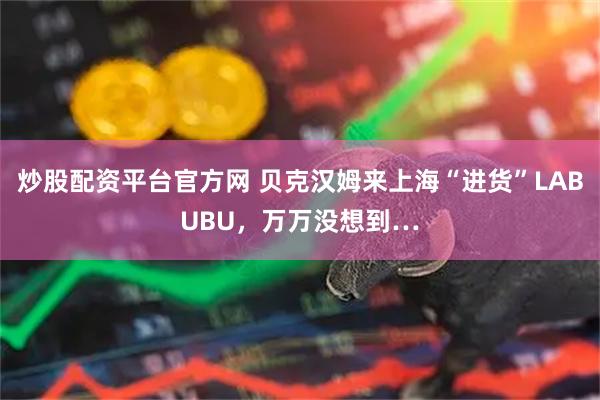 炒股配资平台官方网 贝克汉姆来上海“进货”LABUBU，万万没想到…