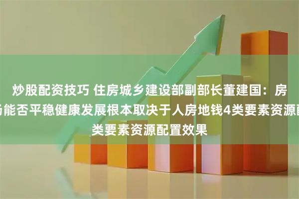 炒股配资技巧 住房城乡建设部副部长董建国：房地产市场能否平稳健康发展根本取决于人房地钱4类要素资源配置效果