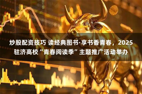 炒股配资技巧 读经典图书·享书香青春，2025驻济高校“青春阅读季”主题推广活动举办
