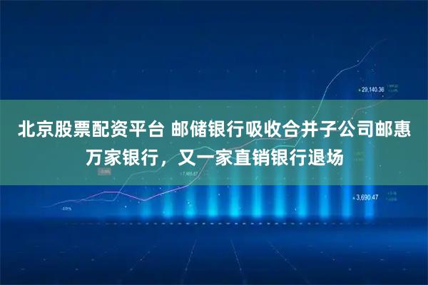 北京股票配资平台 邮储银行吸收合并子公司邮惠万家银行,又一家直销银行退场