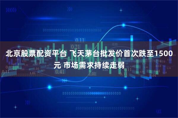 北京股票配资平台 飞天茅台批发价首次跌至1500元 市场需求持续走弱