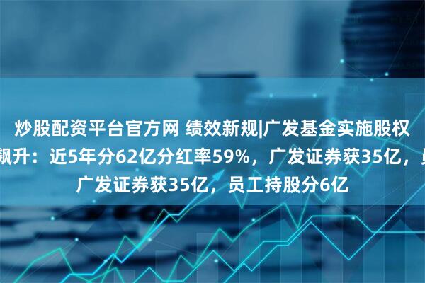 炒股配资平台官方网 绩效新规|广发基金实施股权激励后分红率飙升：近5年分62亿分红率59%，广发证券获35亿，员工持股分6亿