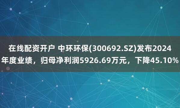 在线配资开户 中环环保(300692.SZ)发布2024年度业绩，归母净利润5926.69万元，下降45.10%