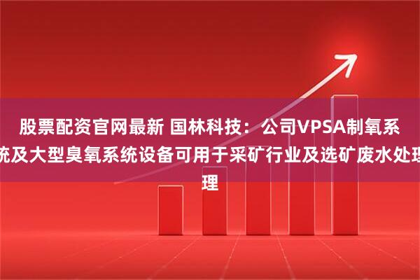 股票配资官网最新 国林科技：公司VPSA制氧系统及大型臭氧系统设备可用于采矿行业及选矿废水处理