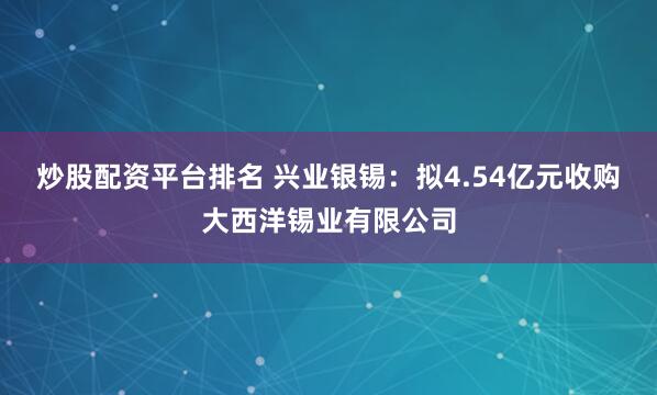 炒股配资平台排名 兴业银锡：拟4.54亿元收购大西洋锡业有限公司