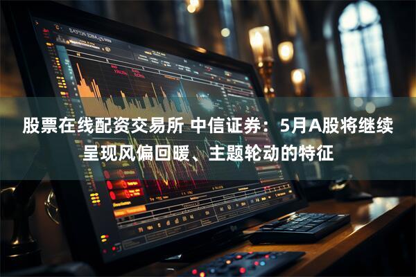 股票在线配资交易所 中信证券：5月A股将继续呈现风偏回暖、主题轮动的特征