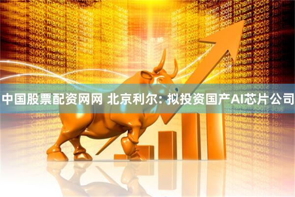 中国股票配资网网 北京利尔: 拟投资国产AI芯片公司