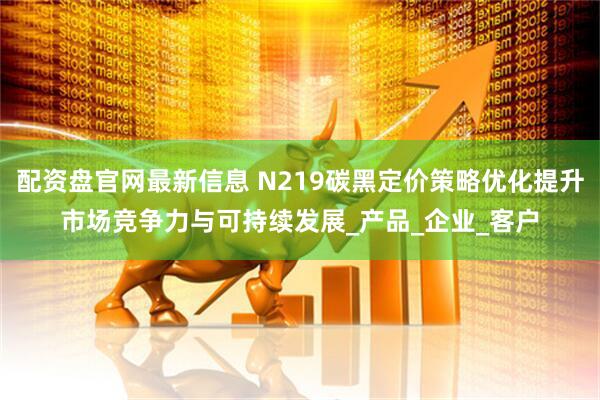 配资盘官网最新信息 N219碳黑定价策略优化提升市场竞争力与可持续发展_产品_企业_客户