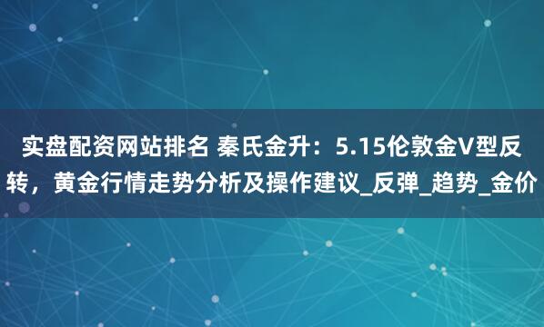 实盘配资网站排名 秦氏金升：5.15伦敦金V型反转，黄金行情走势分析及操作建议_反弹_趋势_金价
