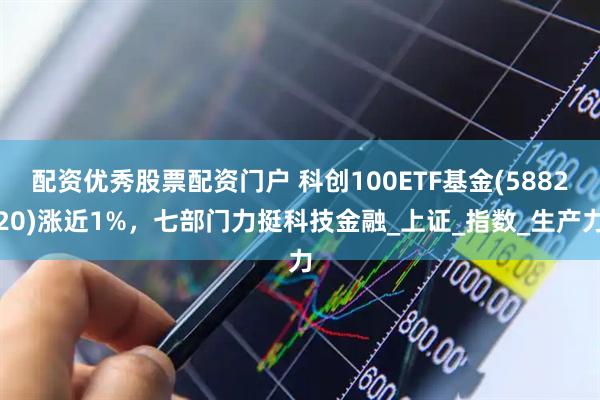 配资优秀股票配资门户 科创100ETF基金(588220)涨近1%，七部门力挺科技金融_上证_指数_生产力