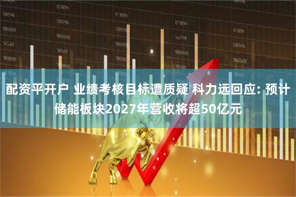配资平开户 业绩考核目标遭质疑 科力远回应: 预计储能板块2027年营收将超50亿元