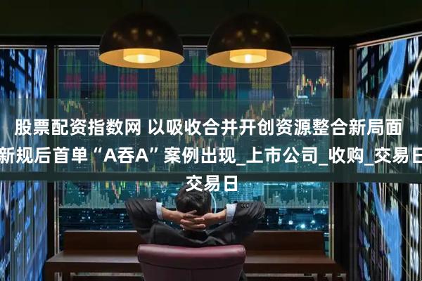 股票配资指数网 以吸收合并开创资源整合新局面 新规后首单“A吞A”案例出现_上市公司_收购_交易日
