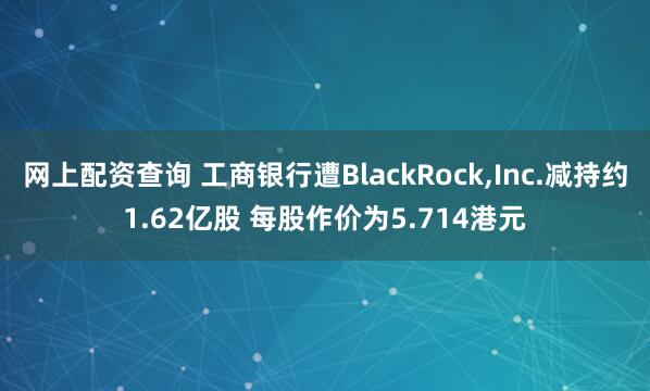 网上配资查询 工商银行遭BlackRock,Inc.减持约1.62亿股 每股作价为5.714港元