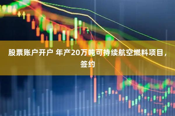 股票账户开户 年产20万吨可持续航空燃料项目，签约