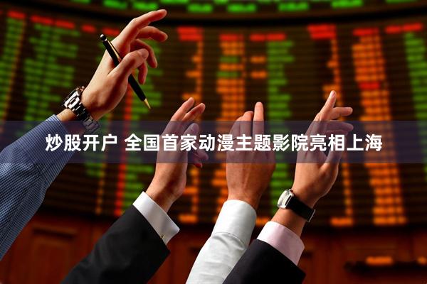 炒股开户 全国首家动漫主题影院亮相上海
