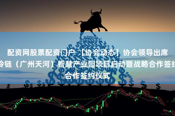 配资网股票配资门户 【协会动态】协会领导出席中交冷链（广州天河）智慧产业园项目启动暨战略合作签约仪式