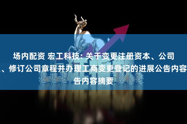 场内配资 宏工科技: 关于变更注册资本、公司类型、修订公司章程并办理工商变更登记的进展公告内容摘要