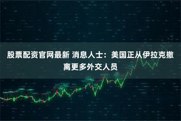 股票配资官网最新 消息人士：美国正从伊拉克撤离更多外交人员