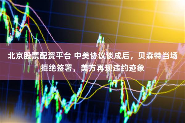 北京股票配资平台 中美协议谈成后，贝森特当场拒绝签署，美方再现违约迹象