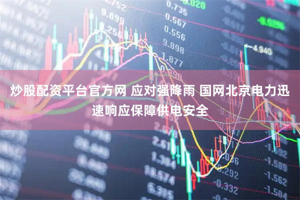 炒股配资平台官方网 应对强降雨 国网北京电力迅速响应保障供电安全