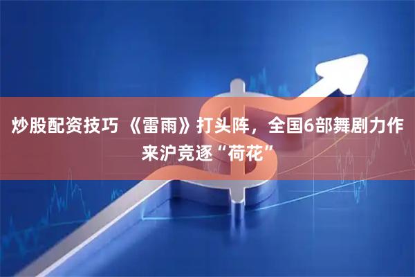 炒股配资技巧 《雷雨》打头阵，全国6部舞剧力作来沪竞逐“荷花”