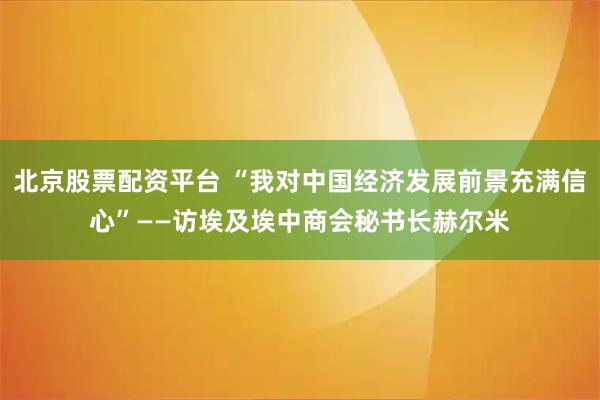 北京股票配资平台 “我对中国经济发展前景充满信心”——访埃及埃中商会秘书长赫尔米