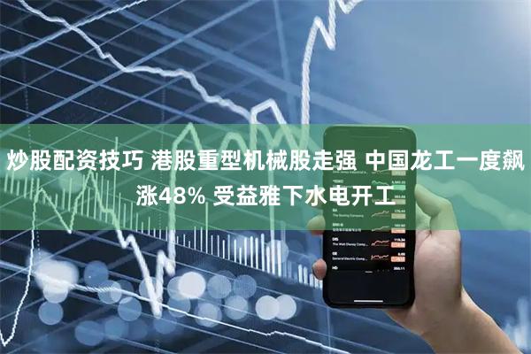 炒股配资技巧 港股重型机械股走强 中国龙工一度飙涨48% 受益雅下水电开工