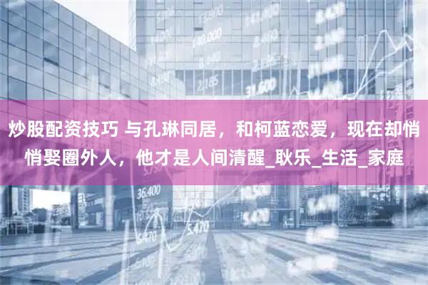 炒股配资技巧 与孔琳同居，和柯蓝恋爱，现在却悄悄娶圈外人，他才是人间清醒_耿乐_生活_家庭