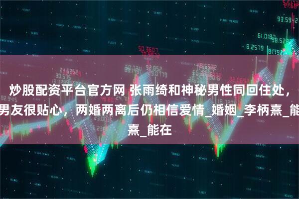 炒股配资平台官方网 张雨绮和神秘男性同回住处，小男友很贴心，两婚两离后仍相信爱情_婚姻_李柄熹_能在