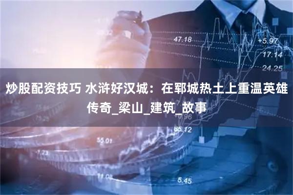 炒股配资技巧 水浒好汉城：在郓城热土上重温英雄传奇_梁山_建筑_故事