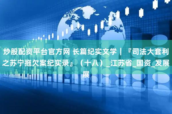 炒股配资平台官方网 长篇纪实文学｜『司法大套利之苏宁拖欠案纪实录』（十八）_江苏省_国资_发展