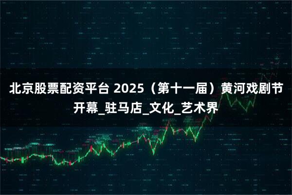北京股票配资平台 2025（第十一届）黄河戏剧节开幕_驻马店_文化_艺术界