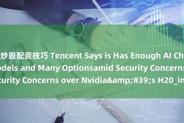 炒股配资技巧 Tencent Says is Has Enough AI Chip Stockpile for Models and Many Optionsamid Security Concerns over Nvidia&#39;s H20_in_chip_the