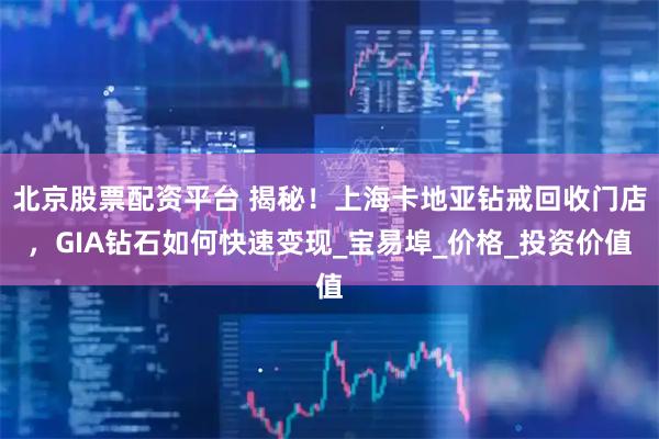 北京股票配资平台 揭秘！上海卡地亚钻戒回收门店，GIA钻石如何快速变现_宝易埠_价格_投资价值