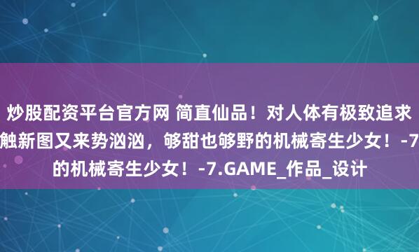 炒股配资平台官方网 简直仙品！对人体有极致追求的小哥，00后低龄触新图又来势汹汹，够甜也够野的机械寄生少女！-7.GAME_作品_设计