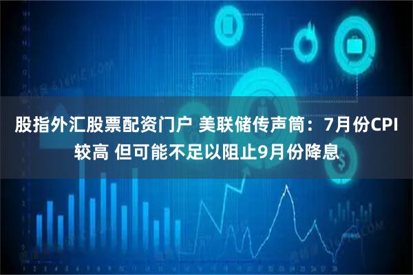 股指外汇股票配资门户 美联储传声筒：7月份CPI较高 但可能不足以阻止9月份降息