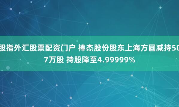 股指外汇股票配资门户 棒杰股份股东上海方圆减持507万股 持股降至4.99999%