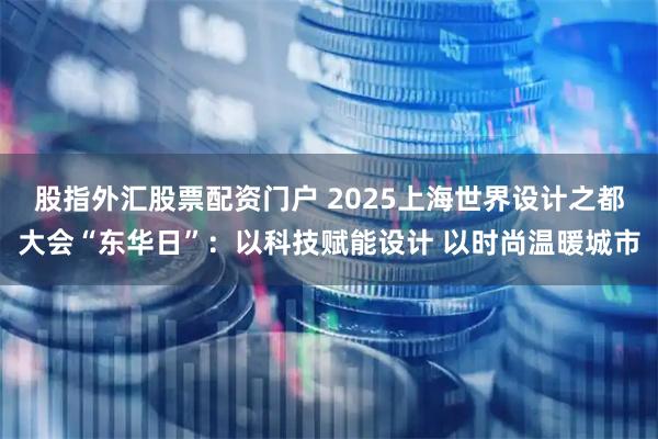 股指外汇股票配资门户 2025上海世界设计之都大会“东华日”：以科技赋能设计 以时尚温暖城市