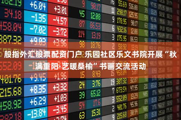 股指外汇股票配资门户 乐园社区乐文书院开展“秋满重阳·艺暖桑榆”书画交流活动