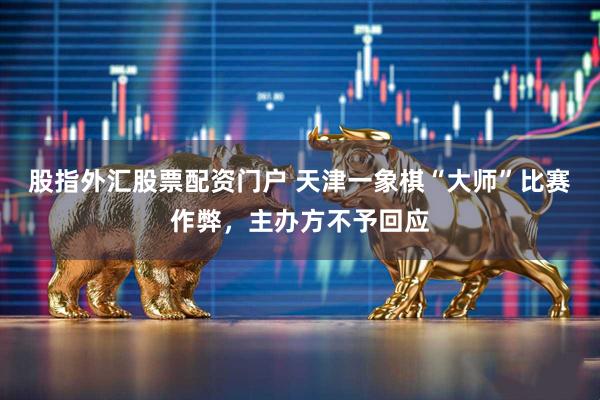 股指外汇股票配资门户 天津一象棋“大师”比赛作弊，主办方不予回应