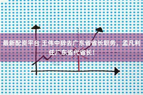 最新配资平台 王伟中辞去广东省省长职务，孟凡利任广东省代省长！