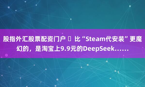 股指外汇股票配资门户 ​比“Steam代安装”更魔幻的，是淘宝上9.9元的DeepSeek……