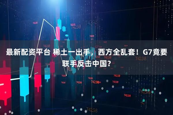 最新配资平台 稀土一出手，西方全乱套！G7竟要联手反击中国？